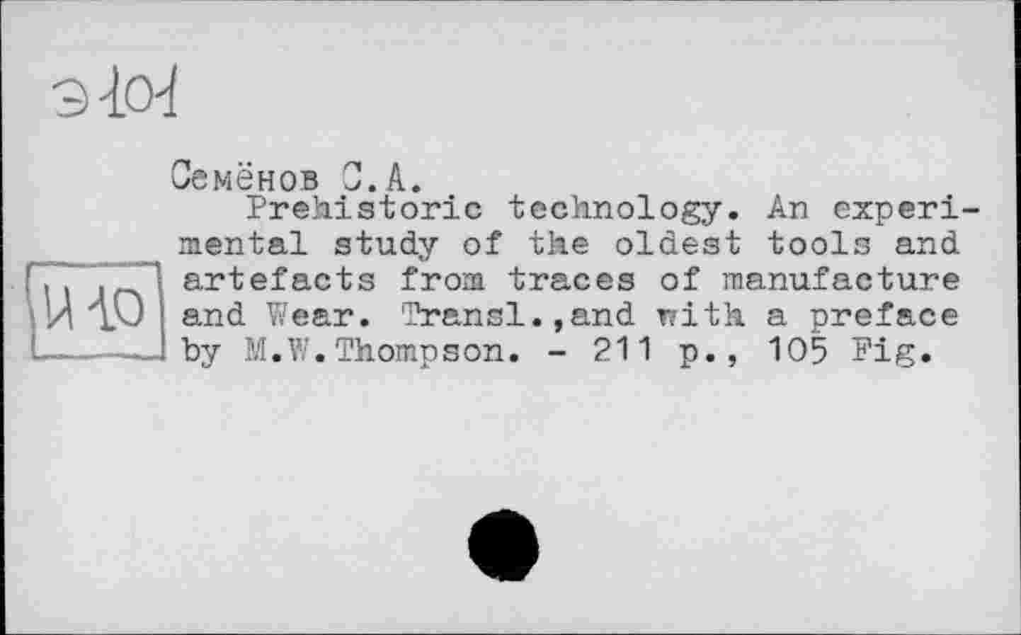 ﻿9-10'1

Семёнов С.A.
Prehistoric technology. An experimental study of the oldest tools and artefacts from traces of manufacture and Wear. Transi.,and with a preface by M.W.Thompson. - 211 p., 105 Pig.